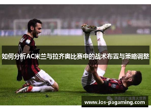 如何分析AC米兰与拉齐奥比赛中的战术布置与策略调整 如何分析AC米兰与拉齐奥比赛中的战术布置与策略调整