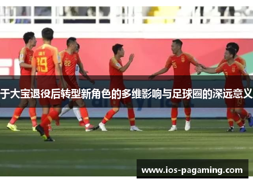 于大宝退役后转型新角色的多维影响与足球圈的深远意义 于大宝退役后转型新角色的多维影响与足球圈的深远意义