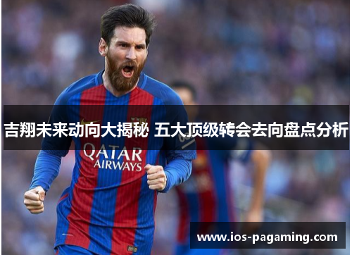 吉翔未来动向大揭秘 五大顶级转会去向盘点分析 吉翔未来动向大揭秘 五大顶级转会去向盘点分析