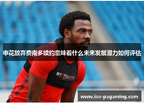申花放弃费南多续约意味着什么未来发展潜力如何评估 申花放弃费南多续约意味着什么未来发展潜力如何评估