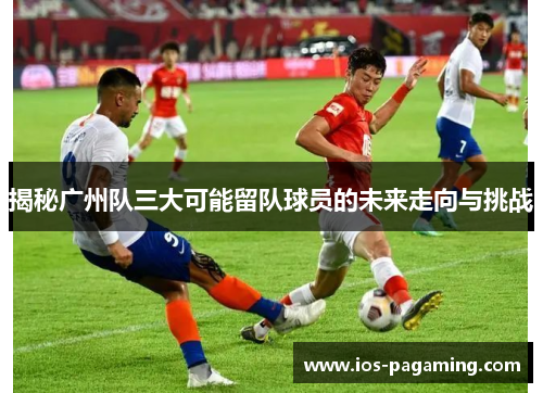 揭秘广州队三大可能留队球员的未来走向与挑战 揭秘广州队三大可能留队球员的未来走向与挑战