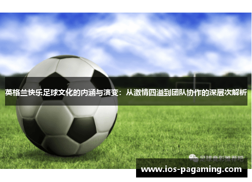 英格兰快乐足球文化的内涵与演变:从激情四溢到团队协作的深层次解析 英格兰快乐足球文化的内涵与演变:从激情四溢到团队协作的深层次解析