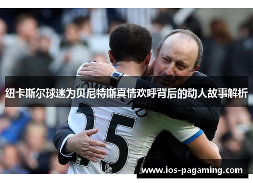 纽卡斯尔球迷为贝尼特斯真情欢呼背后的动人故事解析 纽卡斯尔球迷为贝尼特斯真情欢呼背后的动人故事解析