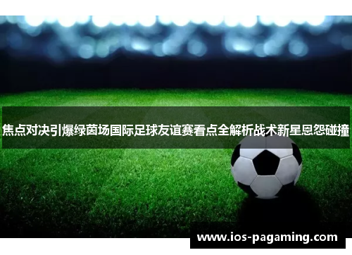 焦点对决引爆绿茵场国际足球友谊赛看点全解析战术新星恩怨碰撞