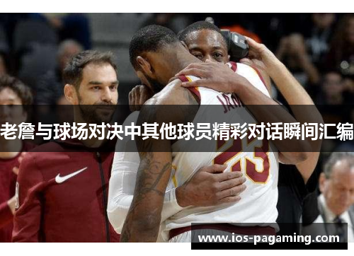 老詹与球场对决中其他球员精彩对话瞬间汇编