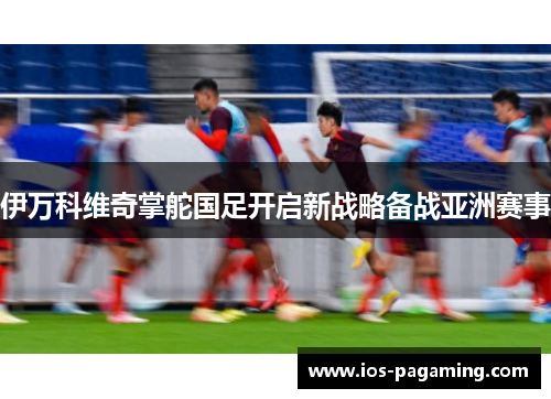 伊万科维奇掌舵国足开启新战略备战亚洲赛事