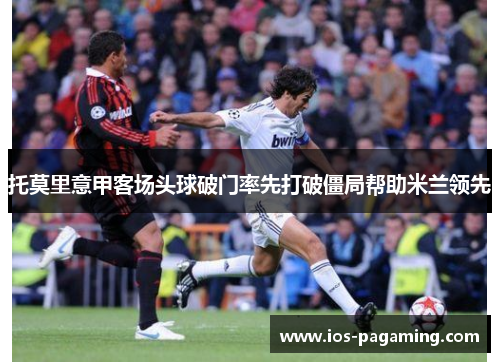 托莫里意甲客场头球破门率先打破僵局帮助米兰领先