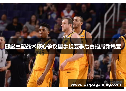 邱彪重塑战术核心争议国手蜕变季后赛搅局新篇章