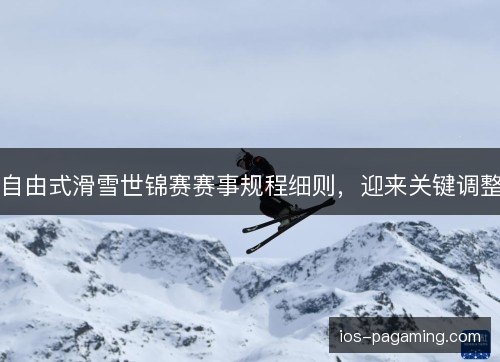 自由式滑雪世锦赛赛事规程细则,迎来关键调整 自由式滑雪世锦赛赛事规程细则,迎来关键调整